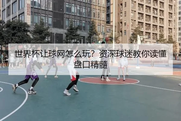 世界杯让球网怎么玩？资深球迷教你读懂盘口精髓