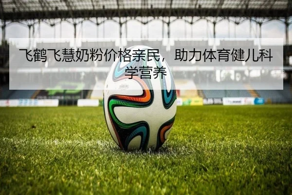 飞鹤飞慧奶粉价格亲民，助力体育健儿科学营养