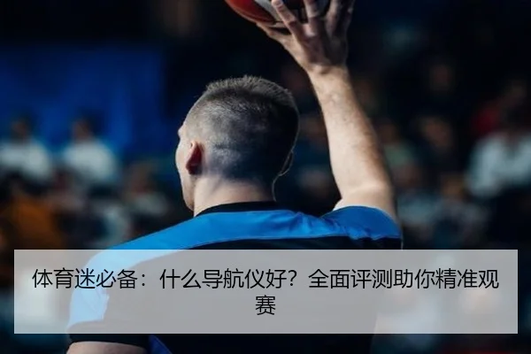 体育迷必备：什么导航仪好？全面评测助你精准观赛